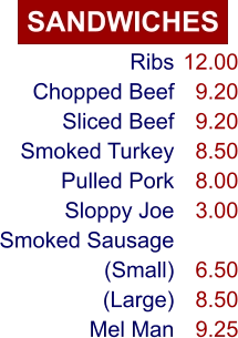 SANDWICHES Ribs Chopped Beef Sliced Beef Smoked Turkey Pulled Pork Sloppy Joe Smoked Sausage (Small) (Large) Mel Man 12.00 9.20 9.20 8.50 8.00 3.00  6.50 8.50 9.25