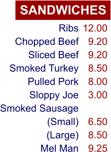 SANDWICHES Ribs Chopped Beef Sliced Beef Smoked Turkey Pulled Pork Sloppy Joe Smoked Sausage (Small) (Large) Mel Man 12.00 9.20 9.20 8.50 8.00 3.00  6.50 8.50 9.25